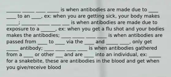 ______ _____ ____ _____ is when antibodies are made due to ____ ____ to an ____, ex: when you are getting sick, your body makes _____; ______ _____ ____ ___ is when antibodies are made due to exposure to a ______, ex: when you get a flu shot and your bodies makes the antibodies; ____ _____ ____ ____ is when antibodies are passed from ____ to ____ via the ____ and _____ ____, only get _____ antibody; ____ ____ ____ ____ is when antibodies gathered from a ____ or other ___ and are ____ into an individual, ex: _____ for a snakebite, these are antibodies in the blood and get when you give/receive blood