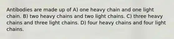 Antibodies are made up of A) one heavy chain and one light chain. B) two heavy chains and two light chains. C) three heavy chains and three light chains. D) four heavy chains and four light chains.