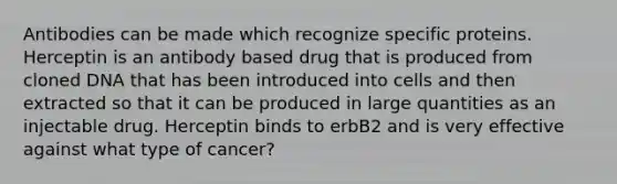 Antibodies can be made which recognize specific proteins. Herceptin is an antibody based drug that is produced from cloned DNA that has been introduced into cells and then extracted so that it can be produced in large quantities as an injectable drug. Herceptin binds to erbB2 and is very effective against what type of cancer?