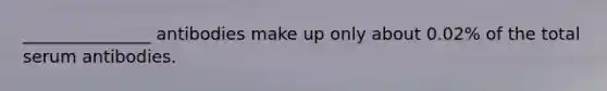 _______________ antibodies make up only about 0.02% of the total serum antibodies.