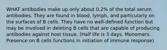 WHAT antibodies make up only about 0.2% of the total serum antibodies. They are found in blood, lymph, and particularly on the surfaces of B cells. They have no well-defined function but may be involved in deleting B cells that are capable of producing antibodies against host tissue. (Half life is 3 days. Monomers. Presence on B cells functions in initiation of immune response)