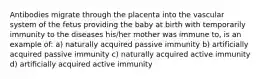 Antibodies migrate through the placenta into the vascular system of the fetus providing the baby at birth with temporarily immunity to the diseases his/her mother was immune to, is an example of: a) naturally acquired passive immunity b) artificially acquired passive immunity c) naturally acquired active immunity d) artificially acquired active immunity