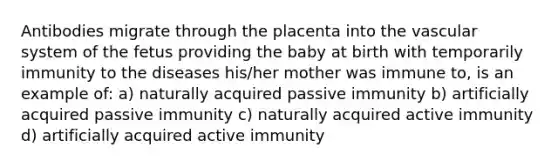 Antibodies migrate through the placenta into the vascular system of the fetus providing the baby at birth with temporarily immunity to the diseases his/her mother was immune to, is an example of: a) naturally acquired passive immunity b) artificially acquired passive immunity c) naturally acquired active immunity d) artificially acquired active immunity