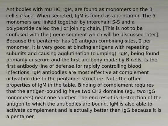 Antibodies with mu HC, IgM, are found as monomers on the B cell surface. When secreted, IgM is found as a pentamer. The 5 monomers are linked together by interchain S-S and a polypeptide called the J or joining chain. [This is not to be confused with the J gene segment which will be discussed later]. Because the pentamer has 10 antigen combining sites, 2 per monomer, it is very good at binding antigens with repeating subunits and causing agglutination (clumping). IgM, being found primarily in serum and the first antibody made by B cells, is the first antibody line of defense for rapidly controlling blood infections. IgM antibodies are most effective at complement activation due to the pentamer structure. Note the other properties of IgM in the table. Binding of complement requires that the antigen-bound Ig have two CH2 domains (eg., two IgG monomers) near one another. The end result is destruction of the antigen to which the antibodies are bound. IgM is also able to activate complement and is actually better than IgG because it is a pentamer.