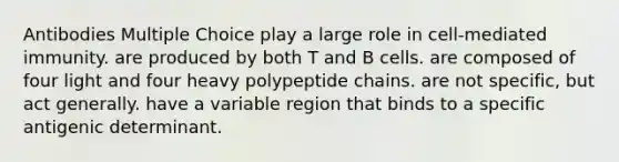 Antibodies Multiple Choice play a large role in cell-mediated immunity. are produced by both T and B cells. are composed of four light and four heavy polypeptide chains. are not specific, but act generally. have a variable region that binds to a specific antigenic determinant.