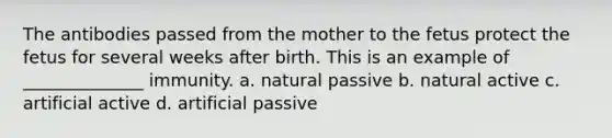 The antibodies passed from the mother to the fetus protect the fetus for several weeks after birth. This is an example of ______________ immunity. a. natural passive b. natural active c. artificial active d. artificial passive