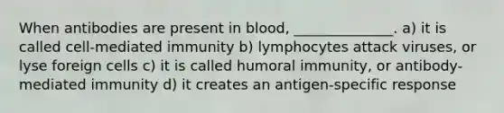 When antibodies are present in blood, ______________. a) it is called cell-mediated immunity b) lymphocytes attack viruses, or lyse foreign cells c) it is called humoral immunity, or antibody-mediated immunity d) it creates an antigen-specific response