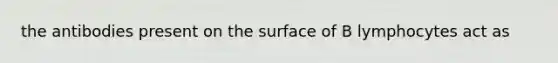 the antibodies present on the surface of B lymphocytes act as