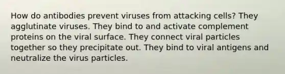 How do antibodies prevent viruses from attacking cells? They agglutinate viruses. They bind to and activate complement proteins on the viral surface. They connect viral particles together so they precipitate out. They bind to viral antigens and neutralize the virus particles.