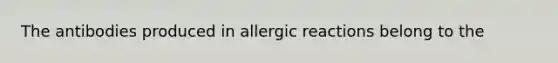 The antibodies produced in allergic reactions belong to the