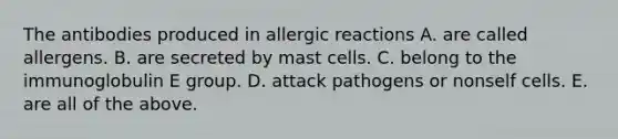 The antibodies produced in allergic reactions A. are called allergens. B. are secreted by mast cells. C. belong to the immunoglobulin E group. D. attack pathogens or nonself cells. E. are all of the above.