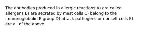 The antibodies produced in allergic reactions A) are called allergens B) are secreted by mast cells C) belong to the immunoglobulin E group D) attack pathogens or nonself cells E) are all of the above