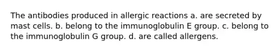 The antibodies produced in allergic reactions a. are secreted by mast cells. b. belong to the immunoglobulin E group. c. belong to the immunoglobulin G group. d. are called allergens.