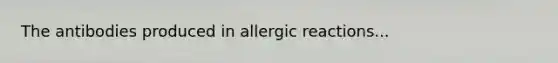 The antibodies produced in allergic reactions...