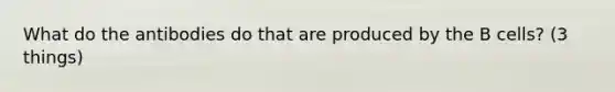 What do the antibodies do that are produced by the B cells? (3 things)