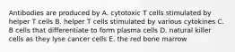 Antibodies are produced by A. cytotoxic T cells stimulated by helper T cells B. helper T cells stimulated by various cytokines C. B cells that differentiate to form plasma cells D. natural killer cells as they lyse cancer cells E. the red bone marrow