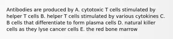 Antibodies are produced by A. cytotoxic T cells stimulated by helper T cells B. helper T cells stimulated by various cytokines C. B cells that differentiate to form plasma cells D. natural killer cells as they lyse cancer cells E. the red bone marrow