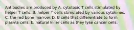 Antibodies are produced by A. cytotoxic T cells stimulated by helper T cells. B. helper T cells stimulated by various cytokines. C. the red bone marrow. D. B cells that differentiate to form plasma cells. E. natural killer cells as they lyse cancer cells.