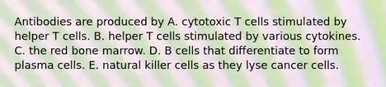 Antibodies are produced by A. cytotoxic T cells stimulated by helper T cells. B. helper T cells stimulated by various cytokines. C. the red bone marrow. D. B cells that differentiate to form plasma cells. E. natural killer cells as they lyse cancer cells.