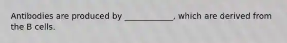 Antibodies are produced by ____________, which are derived from the B cells.