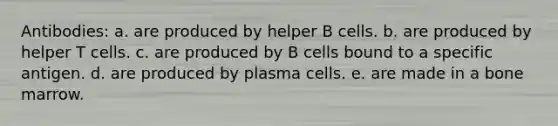 Antibodies: a. are produced by helper B cells. b. are produced by helper T cells. c. are produced by B cells bound to a specific antigen. d. are produced by plasma cells. e. are made in a bone marrow.