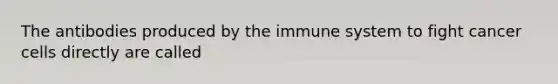 The antibodies produced by the immune system to fight cancer cells directly are called