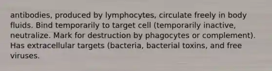 antibodies, produced by lymphocytes, circulate freely in body fluids. Bind temporarily to target cell (temporarily inactive, neutralize. Mark for destruction by phagocytes or complement). Has extracellular targets (bacteria, bacterial toxins, and free viruses.