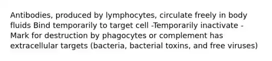 Antibodies, produced by lymphocytes, circulate freely in body fluids Bind temporarily to target cell -Temporarily inactivate -Mark for destruction by phagocytes or complement has extracellular targets (bacteria, bacterial toxins, and free viruses)