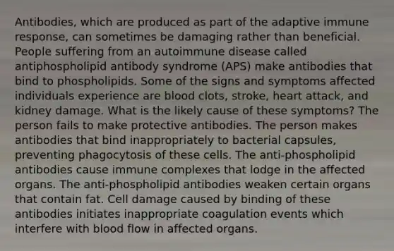 Antibodies, which are produced as part of the adaptive immune response, can sometimes be damaging rather than beneficial. People suffering from an autoimmune disease called antiphospholipid antibody syndrome (APS) make antibodies that bind to phospholipids. Some of the signs and symptoms affected individuals experience are blood clots, stroke, heart attack, and kidney damage. What is the likely cause of these symptoms? The person fails to make protective antibodies. The person makes antibodies that bind inappropriately to bacterial capsules, preventing phagocytosis of these cells. The anti-phospholipid antibodies cause immune complexes that lodge in the affected organs. The anti-phospholipid antibodies weaken certain organs that contain fat. Cell damage caused by binding of these antibodies initiates inappropriate coagulation events which interfere with blood flow in affected organs.