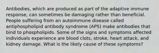 Antibodies, which are produced as part of the adaptive immune response, can sometimes be damaging rather than beneficial. People suffering from an autoimmune disease called antiphospholipid antibody syndrome (APS) make antibodies that bind to phospholipids. Some of the signs and symptoms affected individuals experience are blood clots, stroke, heart attack, and kidney damage. What is the likely cause of these symptoms?