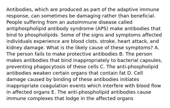 Antibodies, which are produced as part of the adaptive immune response, can sometimes be damaging rather than beneficial. People suffering from an autoimmune disease called antiphospholipid antibody syndrome (APS) make antibodies that bind to phospholipids. Some of the signs and symptoms affected individuals experience are blood clots, stroke, heart attack, and kidney damage. What is the likely cause of these symptoms? A. The person fails to make protective antibodies B. The person makes antibodies that bind inappropriately to bacterial capsules, preventing phagocytosis of these cells C. The anti-phospholipid antibodies weaken certain organs that contain fat D. Cell damage caused by binding of these antibodies initiates inappropriate coagulation events which interfere with blood flow in affected organs E. The anti-phospholipid antibodies cause immune complexes that lodge in the affected organs