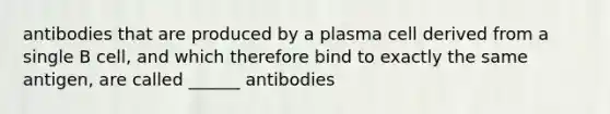 antibodies that are produced by a plasma cell derived from a single B cell, and which therefore bind to exactly the same antigen, are called ______ antibodies