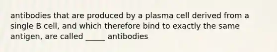 antibodies that are produced by a plasma cell derived from a single B cell, and which therefore bind to exactly the same antigen, are called _____ antibodies