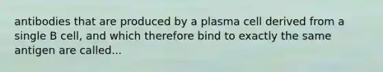 antibodies that are produced by a plasma cell derived from a single B cell, and which therefore bind to exactly the same antigen are called...