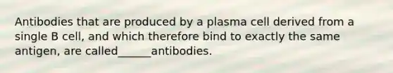 Antibodies that are produced by a plasma cell derived from a single B cell, and which therefore bind to exactly the same antigen, are called______antibodies.