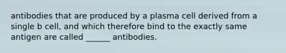 antibodies that are produced by a plasma cell derived from a single b cell, and which therefore bind to the exactly same antigen are called ______ antibodies.