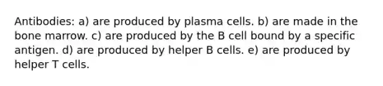 Antibodies: a) are produced by plasma cells. b) are made in the bone marrow. c) are produced by the B cell bound by a specific antigen. d) are produced by helper B cells. e) are produced by helper T cells.