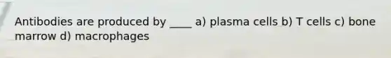 Antibodies are produced by ____ a) plasma cells b) T cells c) bone marrow d) macrophages