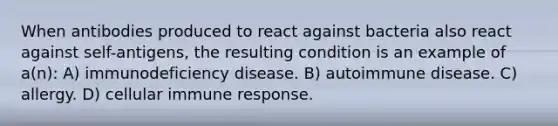 When antibodies produced to react against bacteria also react against self-antigens, the resulting condition is an example of a(n): A) immunodeficiency disease. B) autoimmune disease. C) allergy. D) cellular immune response.