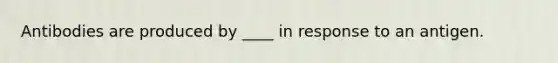 Antibodies are produced by ____ in response to an antigen.