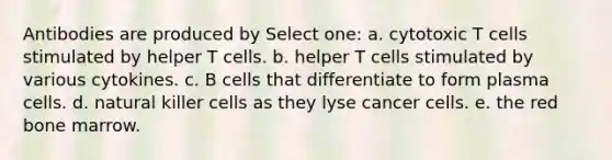 Antibodies are produced by Select one: a. cytotoxic T cells stimulated by helper T cells. b. helper T cells stimulated by various cytokines. c. B cells that differentiate to form plasma cells. d. natural killer cells as they lyse cancer cells. e. the red bone marrow.