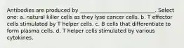 Antibodies are produced by _____________________________. Select one: a. natural killer cells as they lyse cancer cells. b. T effector cells stimulated by T helper cells. c. B cells that differentiate to form plasma cells. d. T helper cells stimulated by various cytokines.