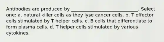 Antibodies are produced by _____________________________. Select one: a. natural killer cells as they lyse cancer cells. b. T effector cells stimulated by T helper cells. c. B cells that differentiate to form plasma cells. d. T helper cells stimulated by various cytokines.