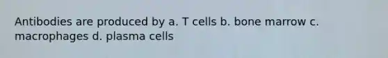 Antibodies are produced by a. T cells b. bone marrow c. macrophages d. plasma cells