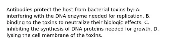 Antibodies protect the host from bacterial toxins by: A. interfering with the DNA enzyme needed for replication. B. binding to the toxins to neutralize their biologic effects. C. inhibiting the synthesis of DNA proteins needed for growth. D. lysing the cell membrane of the toxins.