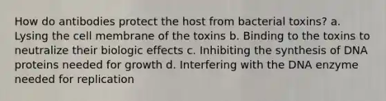 How do antibodies protect the host from bacterial toxins? a. Lysing the cell membrane of the toxins b. Binding to the toxins to neutralize their biologic effects c. Inhibiting the synthesis of DNA proteins needed for growth d. Interfering with the DNA enzyme needed for replication