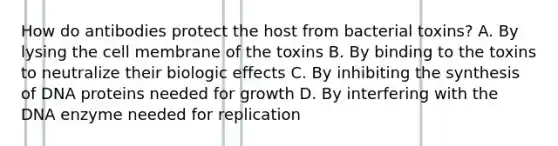 How do antibodies protect the host from bacterial toxins? A. By lysing the cell membrane of the toxins B. By binding to the toxins to neutralize their biologic effects C. By inhibiting the synthesis of DNA proteins needed for growth D. By interfering with the DNA enzyme needed for replication