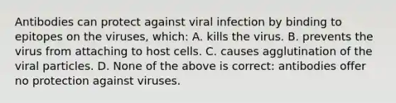 Antibodies can protect against viral infection by binding to epitopes on the viruses, which: A. kills the virus. B. prevents the virus from attaching to host cells. C. causes agglutination of the viral particles. D. None of the above is correct: antibodies offer no protection against viruses.