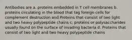 Antibodies are a. proteins embedded in T cell membranes b. proteins circulating in the blood that tag foreign cells for complement destruction and Proteins that consist of two light and two heavy polypeptide chains c. proteins or polysaccharides usually found on the surface of invading bacteria d. Proteins that consist of two light and two heavy polypeptide chains