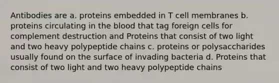 Antibodies are a. proteins embedded in T cell membranes b. proteins circulating in the blood that tag foreign cells for complement destruction and Proteins that consist of two light and two heavy polypeptide chains c. proteins or polysaccharides usually found on the surface of invading bacteria d. Proteins that consist of two light and two heavy polypeptide chains